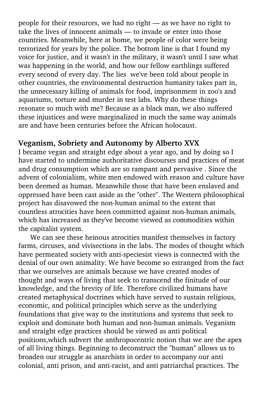 people for their resources, we had no right — as we have no right to take the lives of innocent animals — to invade or enter into those countries. Meanwhile, here at home, we people of color were being terrorized for years by the police. The bottom line is that I found my voice for justice, and it wasn’t in the military, it wasn’t until I saw what was happening in the world, and how our fellow earthlings suffered every second of every day. The lies we’ve been told about people in other countries, the environmental destruction humanity takes part in, the unnecessary killing of animals for food, imprisonment in zoo’s and aquariums, torture and murder in test labs. Why do these things resonate so much with me? Because as a black man, we also suffered these injustices and were marginalized in much the same way animals are and have been centuries before the African holocaust.  Veganism, Sobriety and Autonomy by Alberto XVX  I became vegan and straight edge about a year ago, and by doing so [ have started to undermine authoritative discourses and practices of meat and drug consumption which are so rampant and pervasive . Since the advent of colonialism, white men endowed with reason and culture have been deemed as human. Meanwhile those that have been enslaved and oppressed have been cast aside as the "other”. The Western philosophical project has disavowed the non-human animal to the extent that countless atrocities have been committed against non-human animals, which has increased as theyve become viewed as commodities within the capitalist system.  We can see these heinous atrocities manifest themselves in factory farms, circuses, and vivisections in the labs. The modes of thought which have permeated society with anti-speciesist views is connected with the denial of our own animality. We have become so estranged from the fact that we ourselves are animals because we have created modes of thought and ways of living that seek to transcend the finitude of our knowledge, and the brevity of life. Therefore civilized humans have created metaphysical doctrines which have served to sustain religious, cconomic, and political principles which serve as the underlying foundations that give way to the institutions and systems that seck to exploit and dominate both human and non-human animals. Veganism and straight edge practices should be viewed as anti political positions, which subvert the anthropocentric notion that we are the apex of all living things. Beginning to deconstruct the "human” allows us to broaden our struggle as anarchists in order to accompany our anti colonial, anti prison, and anti-racist, and anti patriarchal practices. The 